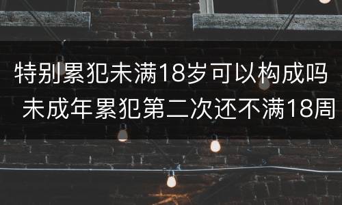 特别累犯未满18岁可以构成吗 未成年累犯第二次还不满18周岁算不算累犯