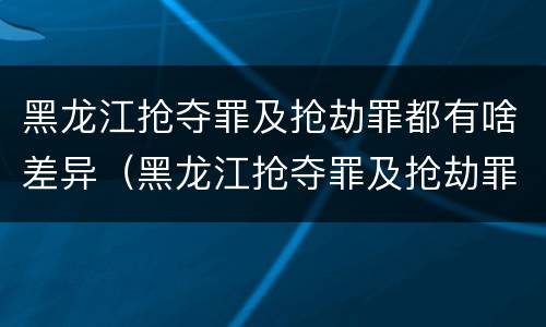 黑龙江抢夺罪及抢劫罪都有啥差异（黑龙江抢夺罪及抢劫罪都有啥差异呢）