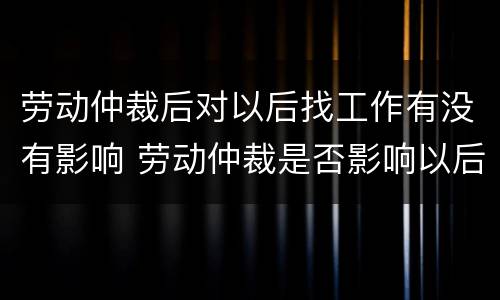 劳动仲裁后对以后找工作有没有影响 劳动仲裁是否影响以后找工作