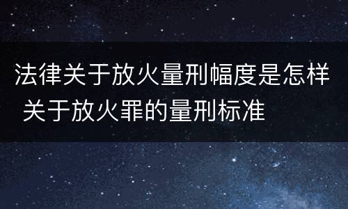 法律关于放火量刑幅度是怎样 关于放火罪的量刑标准