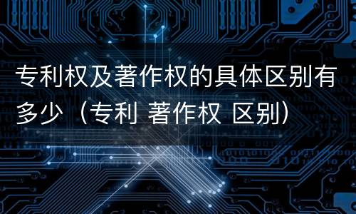 专利权及著作权的具体区别有多少（专利 著作权 区别）