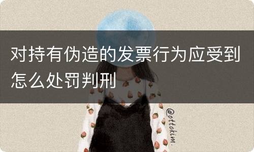 对持有伪造的发票行为应受到怎么处罚判刑