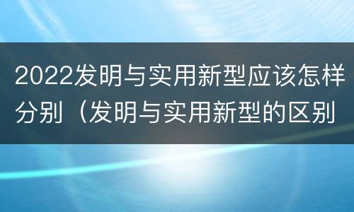 2022发明与实用新型应该怎样分别（发明与实用新型的区别）