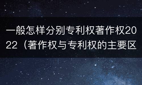 一般怎样分别专利权著作权2022（著作权与专利权的主要区别）