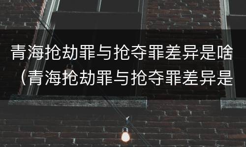 青海抢劫罪与抢夺罪差异是啥（青海抢劫罪与抢夺罪差异是啥）