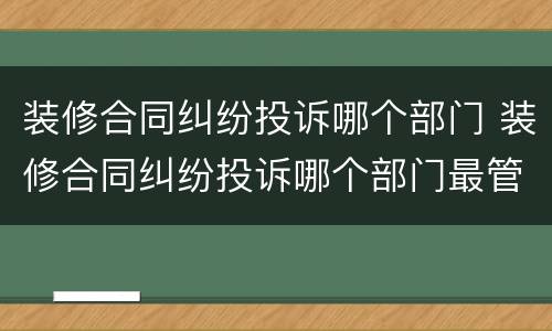 装修合同纠纷投诉哪个部门 装修合同纠纷投诉哪个部门最管用
