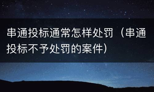 串通投标通常怎样处罚（串通投标不予处罚的案件）