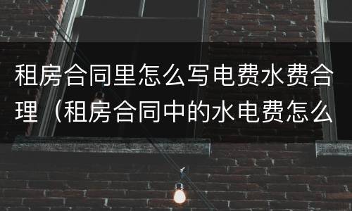 租房合同里怎么写电费水费合理（租房合同中的水电费怎么写）