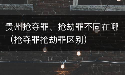 贵州抢夺罪、抢劫罪不同在哪（抢夺罪抢劫罪区别）