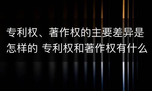 专利权、著作权的主要差异是怎样的 专利权和著作权有什么区别