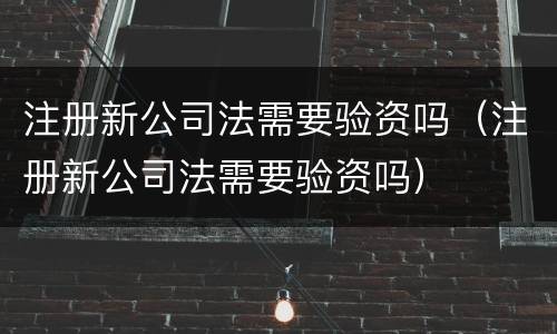 注册新公司法需要验资吗（注册新公司法需要验资吗）