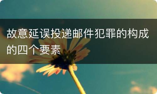 故意延误投递邮件犯罪的构成的四个要素