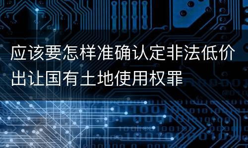 应该要怎样准确认定非法低价出让国有土地使用权罪