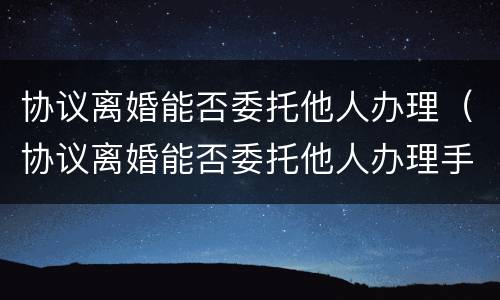 协议离婚能否委托他人办理（协议离婚能否委托他人办理手续）