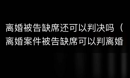 离婚被告缺席还可以判决吗（离婚案件被告缺席可以判离婚吗）