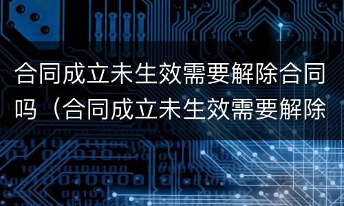 合同成立未生效需要解除合同吗（合同成立未生效需要解除合同吗）