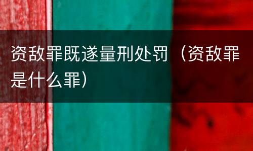 资敌罪既遂量刑处罚（资敌罪是什么罪）