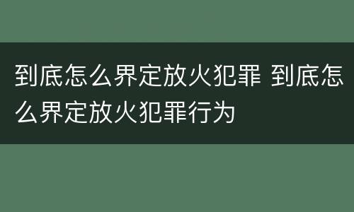 到底怎么界定放火犯罪 到底怎么界定放火犯罪行为