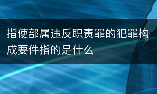 指使部属违反职责罪的犯罪构成要件指的是什么