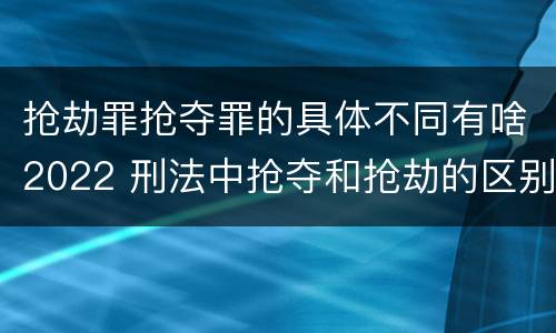 抢劫罪抢夺罪的具体不同有啥2022 刑法中抢夺和抢劫的区别
