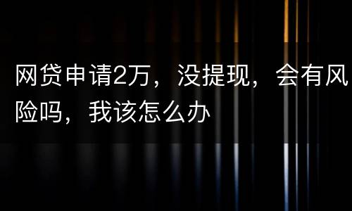 网贷申请2万，没提现，会有风险吗，我该怎么办
