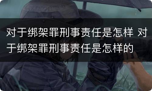 对于绑架罪刑事责任是怎样 对于绑架罪刑事责任是怎样的