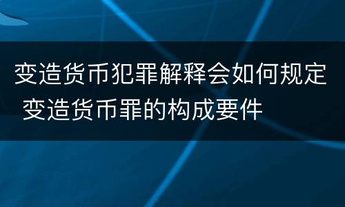 变造货币犯罪解释会如何规定 变造货币罪的构成要件