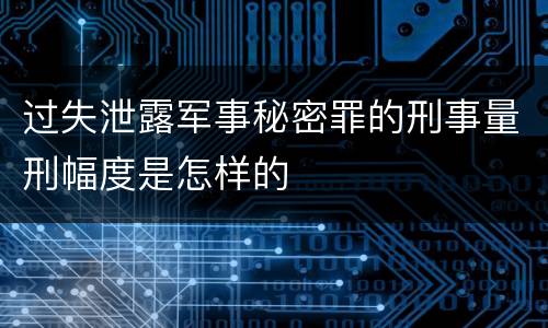 过失泄露军事秘密罪的刑事量刑幅度是怎样的