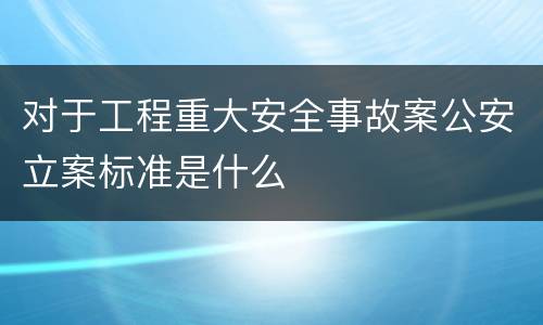 对于工程重大安全事故案公安立案标准是什么