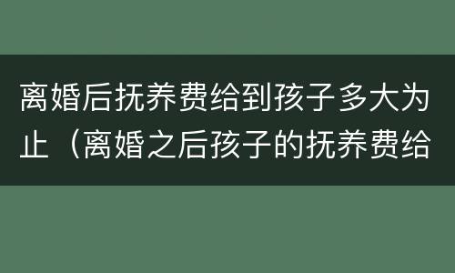 离婚后抚养费给到孩子多大为止（离婚之后孩子的抚养费给到孩子多大）