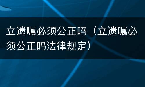 立遗嘱必须公正吗（立遗嘱必须公正吗法律规定）