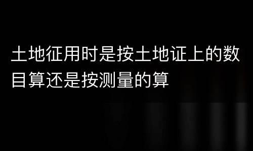 土地征用时是按土地证上的数目算还是按测量的算