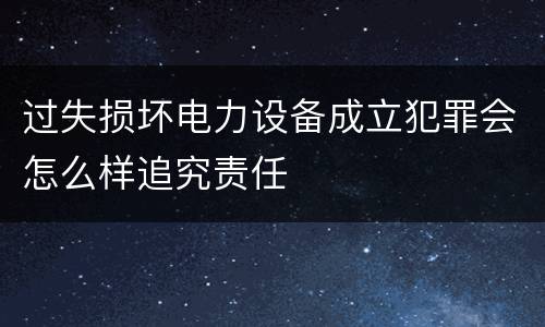 过失损坏电力设备成立犯罪会怎么样追究责任