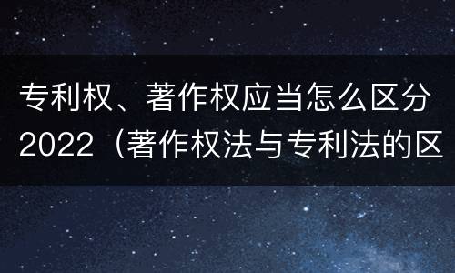 专利权、著作权应当怎么区分2022（著作权法与专利法的区别）