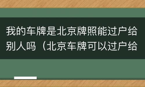 我的车牌是北京牌照能过户给别人吗（北京车牌可以过户给别人吗）