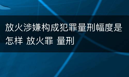 放火涉嫌构成犯罪量刑幅度是怎样 放火罪 量刑