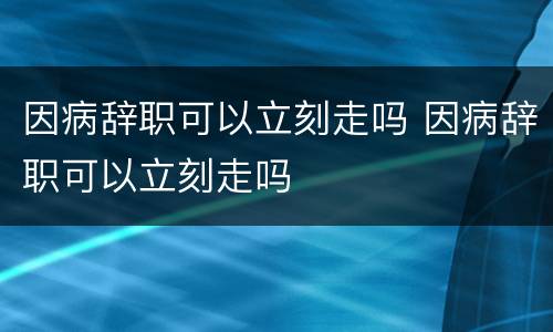因病辞职可以立刻走吗 因病辞职可以立刻走吗