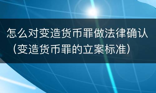 怎么对变造货币罪做法律确认（变造货币罪的立案标准）