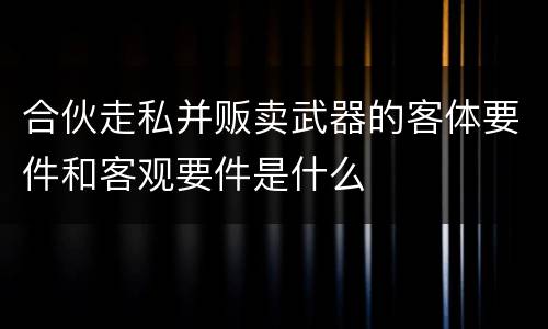 合伙走私并贩卖武器的客体要件和客观要件是什么