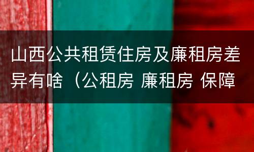 山西公共租赁住房及廉租房差异有啥（公租房 廉租房 保障性住房区别）