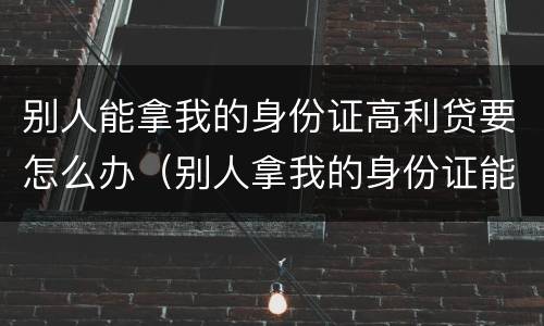 别人能拿我的身份证高利贷要怎么办（别人拿我的身份证能借高利贷吗）