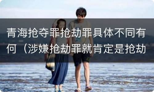 青海抢夺罪抢劫罪具体不同有何（涉嫌抢劫罪就肯定是抢劫罪吗）