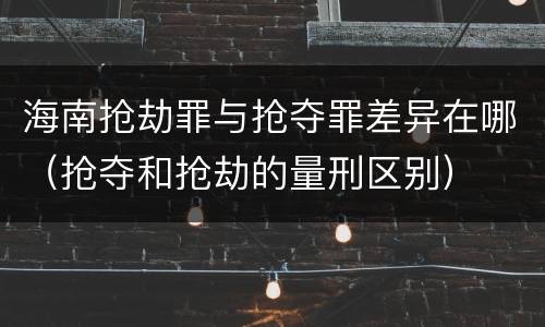 海南抢劫罪与抢夺罪差异在哪（抢夺和抢劫的量刑区别）