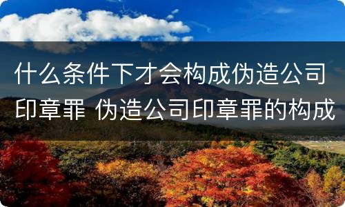 什么条件下才会构成伪造公司印章罪 伪造公司印章罪的构成要件