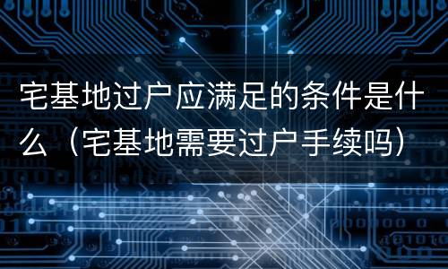 宅基地过户应满足的条件是什么（宅基地需要过户手续吗）