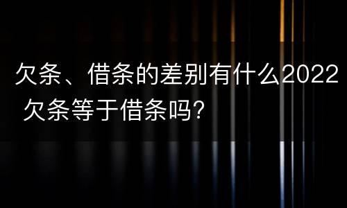 欠条、借条的差别有什么2022 欠条等于借条吗?