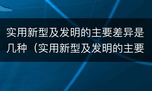 实用新型及发明的主要差异是几种（实用新型及发明的主要差异是几种类型）