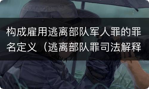 构成雇用逃离部队军人罪的罪名定义（逃离部队罪司法解释）