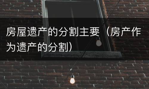 房屋遗产的分割主要（房产作为遗产的分割）