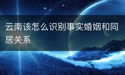 云南该怎么识别事实婚姻和同居关系